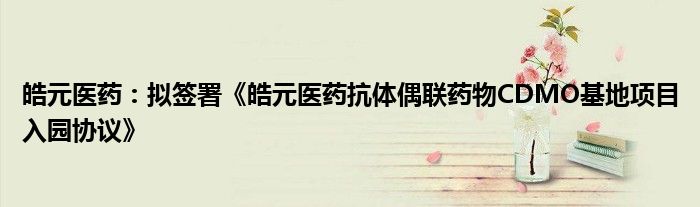 皓元医药:拟签署《皓元医药抗体偶联药物CDMO基地项目入园协议》
