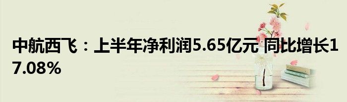中航西飞:上半年净利润5.65亿元 同比增长17.08%
