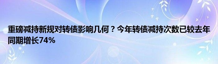 重磅减持新规对转债影响几何?今年转债减持次数已较去年同期增长74%
