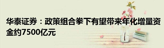华泰证券:政策组合拳下有望带来年化增量资金约7500亿元