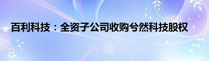 百利科技:全资子公司收购兮然科技股权