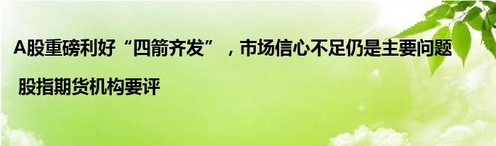 A股重磅利好“四箭齐发”,市场信心不足仍是主要问题 | 股指期货机构要评