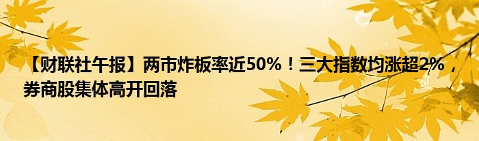 【财联社午报】两市炸板率近50%!三大指数均涨超2%,券商股集体高开回落