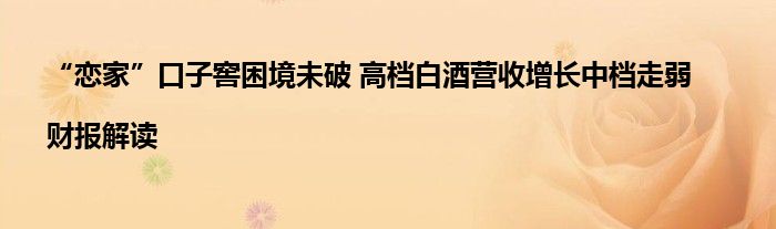 “恋家”口子窖困境未破 高档白酒营收增长中档走弱|财报解读