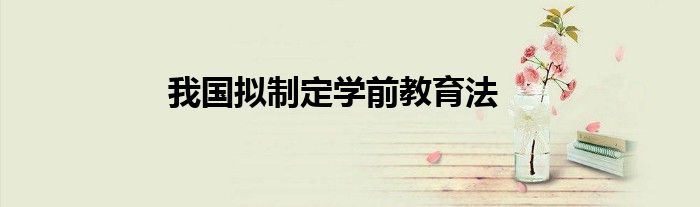 我国拟制定学前教育法