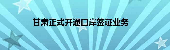 甘肃正式开通口岸签证业务