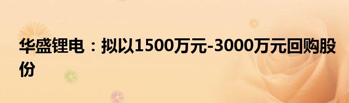 华盛锂电:拟以1500万元-3000万元回购股份