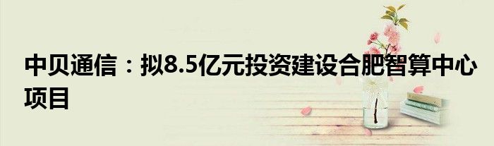 中贝通信:拟8.5亿元投资建设合肥智算中心项目
