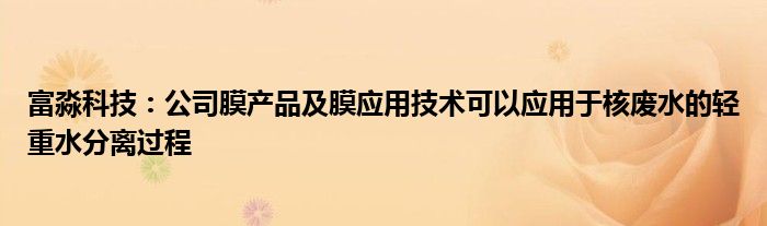 富淼科技:公司膜产品及膜应用技术可以应用于核废水的轻重水分离过程