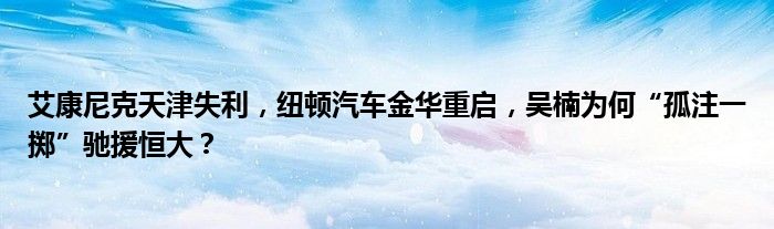 艾康尼克天津失利,纽顿汽车金华重启,吴楠为何“孤注一掷”驰援恒大?