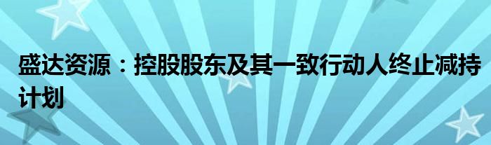 盛达资源:控股股东及其一致行动人终止减持计划