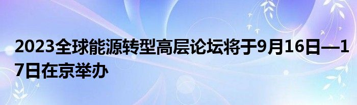 2023全球能源转型高层论坛将于9月16日—17日在京举办