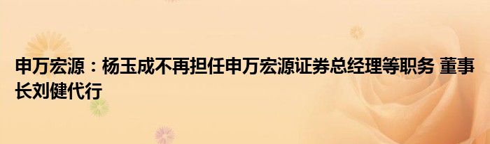 申万宏源:杨玉成不再担任申万宏源证券总经理等职务 董事长刘健代行