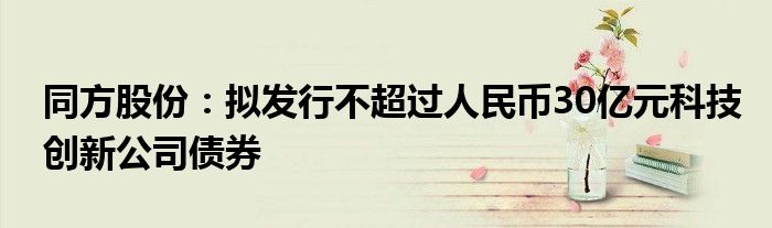 同方股份:拟发行不超过人民币30亿元科技创新公司债券