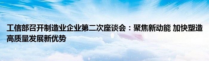 工信部召开制造业企业第二次座谈会:聚焦新动能 加快塑造高质量发展新优势