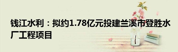 钱江水利:拟约1.78亿元投建兰溪市登胜水厂工程项目