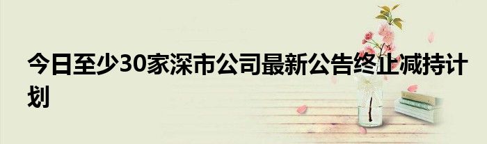 今日至少30家深市公司最新公告终止减持计划