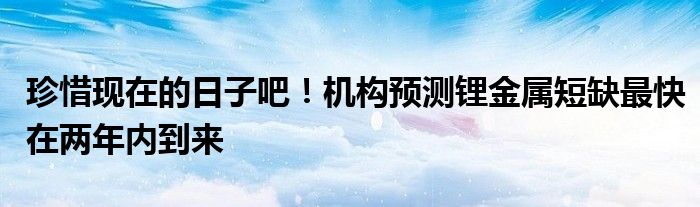 珍惜现在的日子吧!机构预测锂金属短缺最快在两年内到来