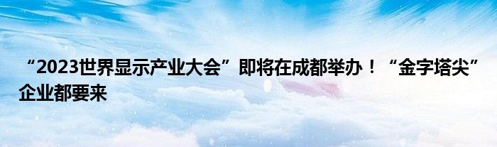 “2023世界显示产业大会”即将在成都举办!“金字塔尖”企业都要来