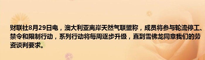 财联社8月29日电,澳大利亚离岸天然气联盟称,成员将参与轮流停工、禁令和限制行动,系列行动将每周逐步升级,直到雪佛龙同意我们的劳资谈判要求。