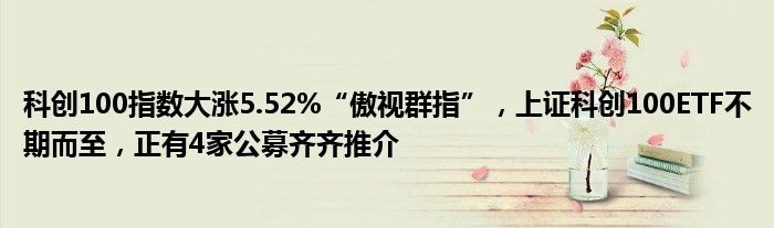 科创100指数大涨5.52%“傲视群指”,上证科创100ETF不期而至,正有4家公募齐齐推介