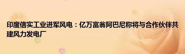 印度信实工业进军风电:亿万富翁阿巴尼称将与合作伙伴共建风力发电厂