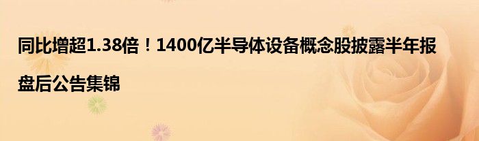 同比增超1.38倍!1400亿半导体设备概念股披露半年报|盘后公告集锦