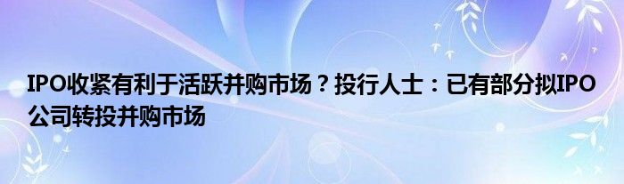 IPO收紧有利于活跃并购市场?投行人士:已有部分拟IPO公司转投并购市场