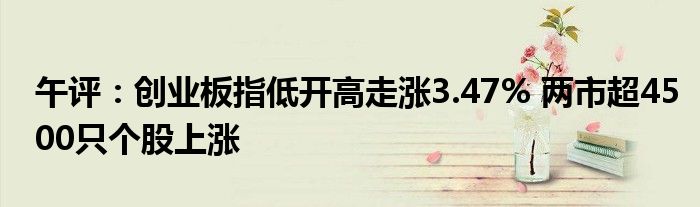 午评:创业板指低开高走涨3.47% 两市超4500只个股上涨