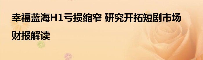 幸福蓝海H1亏损缩窄 研究开拓短剧市场|财报解读