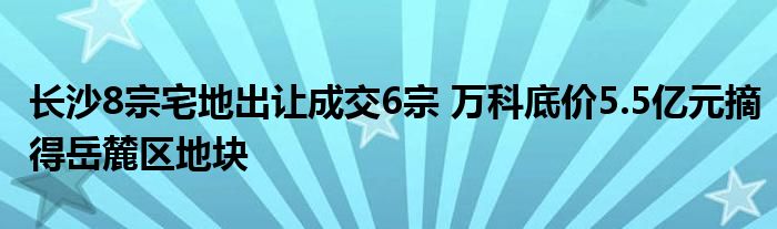长沙8宗宅地出让成交6宗 万科底价5.5亿元摘得岳麓区地块