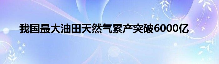 我国最大油田天然气累产突破6000亿