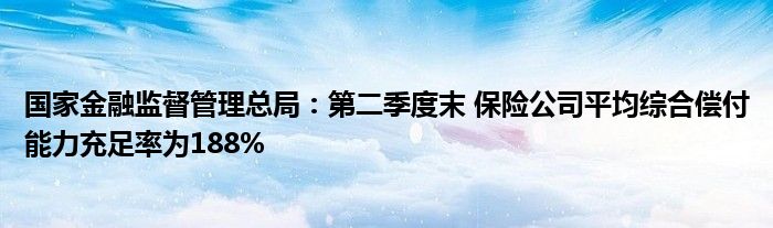 国家金融监督管理总局:第二季度末 保险公司平均综合偿付能力充足率为188%