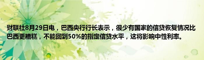财联社8月29日电，巴西央行行长表示，很少有国家的信贷恢复情况比巴西更糟糕，不能回到50%的指定信贷水平，这将影响中性利率。