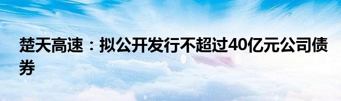 楚天高速:拟公开发行不超过40亿元公司债券
