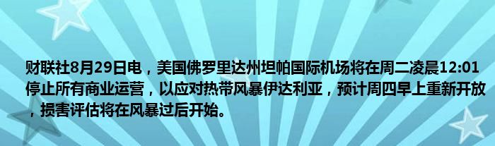 财联社8月29日电，美国佛罗里达州坦帕国际机场将在周二凌晨12:01停止所有商业运营，以应对热带风暴伊达利亚，预计周四早上重新开放，损害评估将在风暴过后开始。