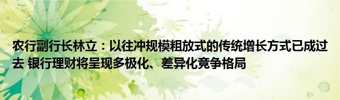 农行副行长林立:以往冲规模粗放式的传统增长方式已成过去 银行理财将呈现多极化、差异化竞争格局