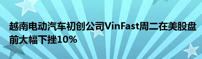 越南电动汽车初创公司VinFast周二在美股盘前大幅下挫10%