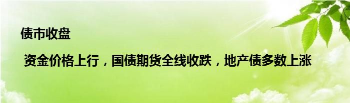 债市收盘| 资金价格上行,国债期货全线收跌,地产债多数上涨