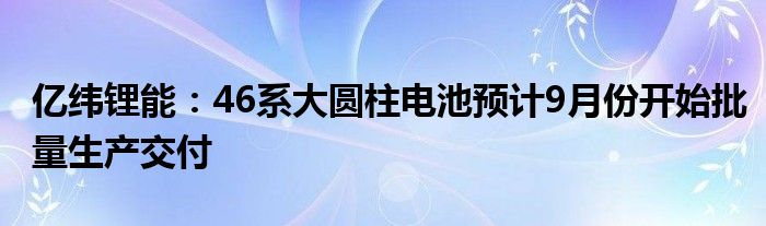 亿纬锂能:46系大圆柱电池预计9月份开始批量生产交付