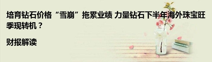 培育钻石价格“雪崩”拖累业绩 力量钻石下半年海外珠宝旺季现转机?|财报解读