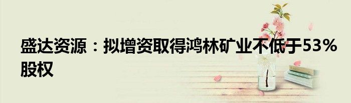 盛达资源:拟增资取得鸿林矿业不低于53%股权