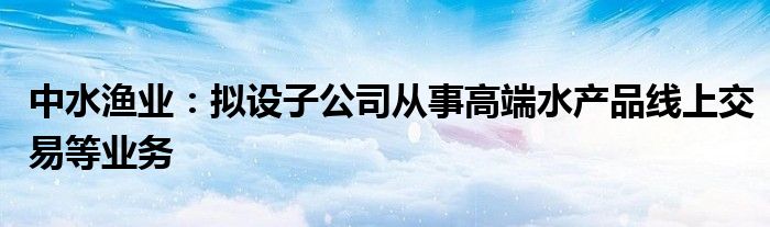 中水渔业:拟设子公司从事高端水产品线上交易等业务