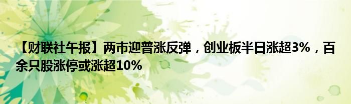 【财联社午报】两市迎普涨反弹,创业板半日涨超3%,百余只股涨停或涨超10%