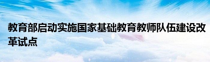 教育部启动实施国家基础教育教师队伍建设改革试点