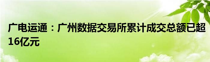 广电运通:广州数据交易所累计成交总额已超16亿元