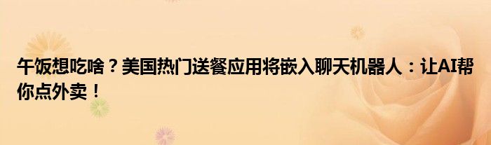 午饭想吃啥?美国热门送餐应用将嵌入聊天机器人:让AI帮你点外卖!