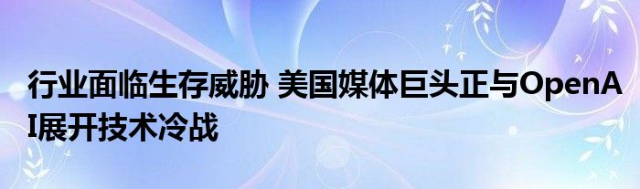 行业面临生存威胁 美国媒体巨头正与OpenAI展开技术冷战