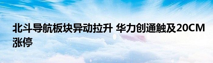 北斗导航板块异动拉升 华力创通触及20CM涨停