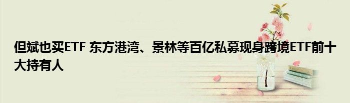 但斌也买ETF 东方港湾、景林等百亿私募现身跨境ETF前十大持有人